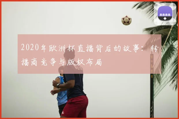 2020年欧洲杯直播背后的故事：转播商竞争与版权布局