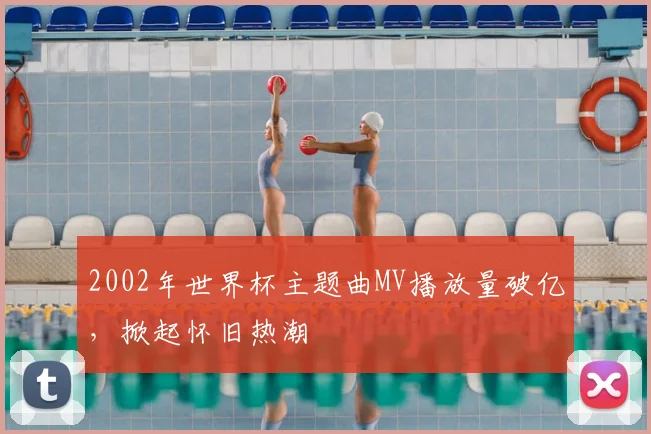 2002年世界杯主题曲MV播放量破亿，掀起怀旧热潮