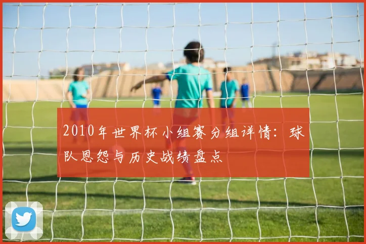2010年世界杯小组赛分组详情：球队恩怨与历史战绩盘点