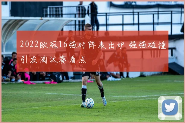 2022欧冠16强对阵表出炉 强强碰撞引发淘汰赛看点