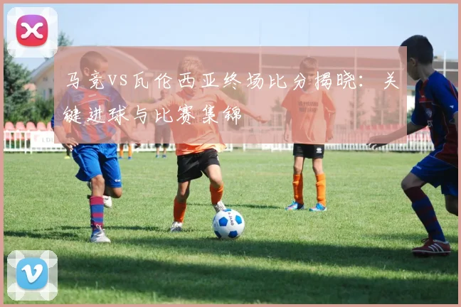 马竞vs瓦伦西亚终场比分揭晓:关键进球与比赛集锦