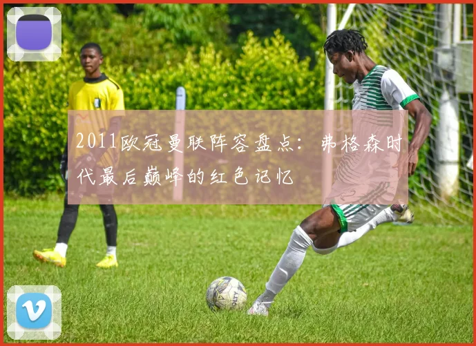 2011欧冠曼联阵容盘点：弗格森时代最后巅峰的红色记忆