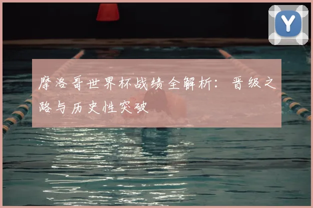 摩洛哥世界杯战绩全解析：晋级之路与历史性突破