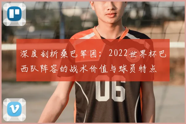 深度剖析桑巴军团:2022世界杯巴西队阵容的战术价值与球员特点