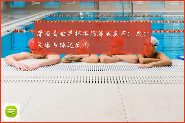 摩洛哥世界杯客场球衣发布：设计灵感与球迷反响