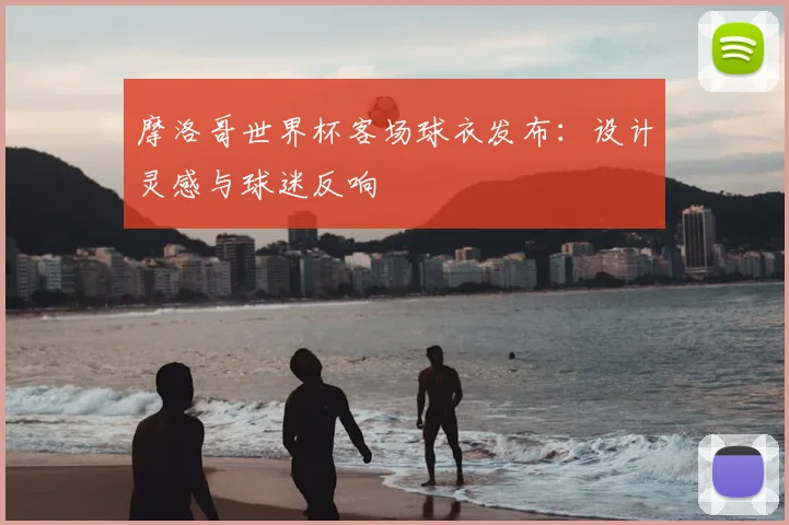 摩洛哥世界杯客场球衣发布：设计灵感与球迷反响