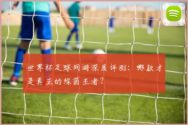 世界杯足球网游深度评测：哪款才是真正的绿茵王者？