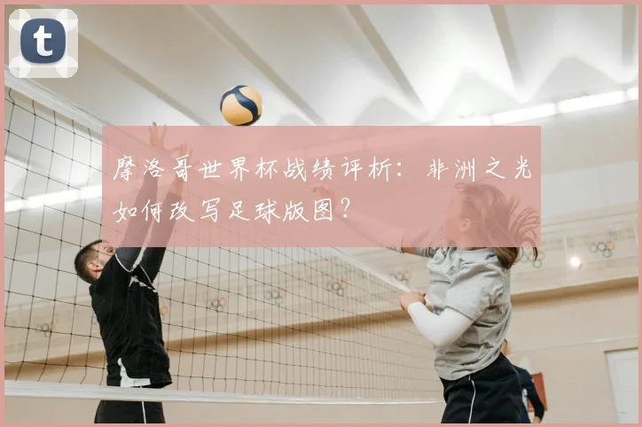 摩洛哥世界杯战绩评析：非洲之光如何改写足球版图？