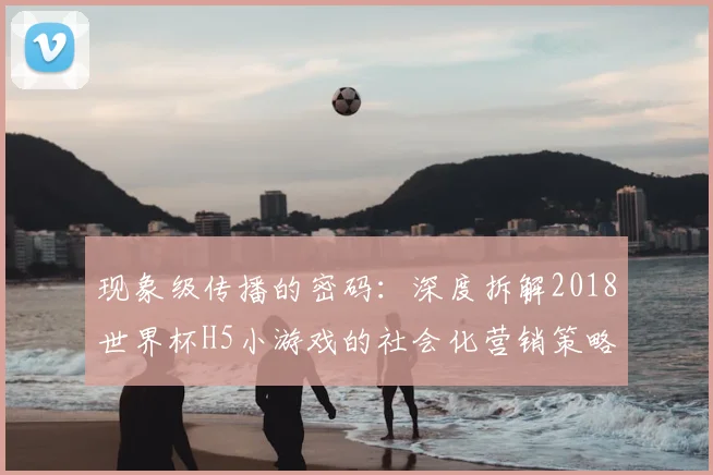 现象级传播的密码:深度拆解2018世界杯H5小游戏的社会化营销策略