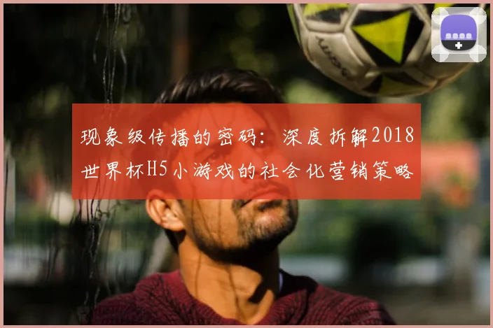 现象级传播的密码:深度拆解2018世界杯H5小游戏的社会化营销策略