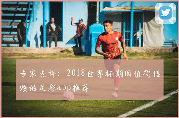 专家点评:2018世界杯期间值得信赖的足彩app推荐