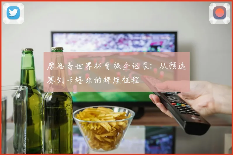 摩洛哥世界杯晋级全记录：从预选赛到卡塔尔的辉煌征程