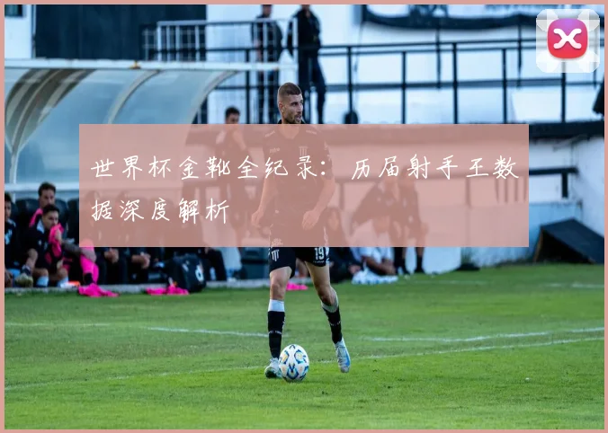 世界杯金靴全纪录:历届射手王数据深度解析
