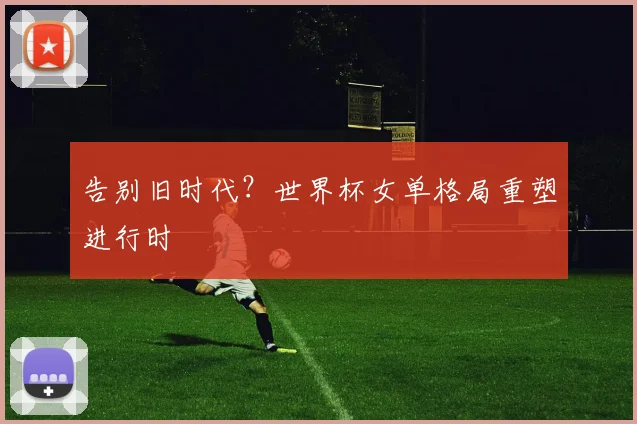 告别旧时代?世界杯女单格局重塑进行时