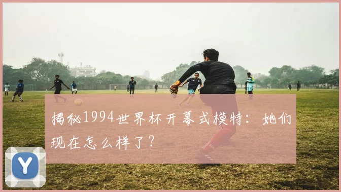 揭秘1994世界杯开幕式模特:她们现在怎么样了?