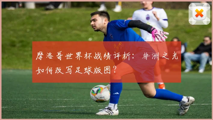 摩洛哥世界杯战绩评析：非洲之光如何改写足球版图？