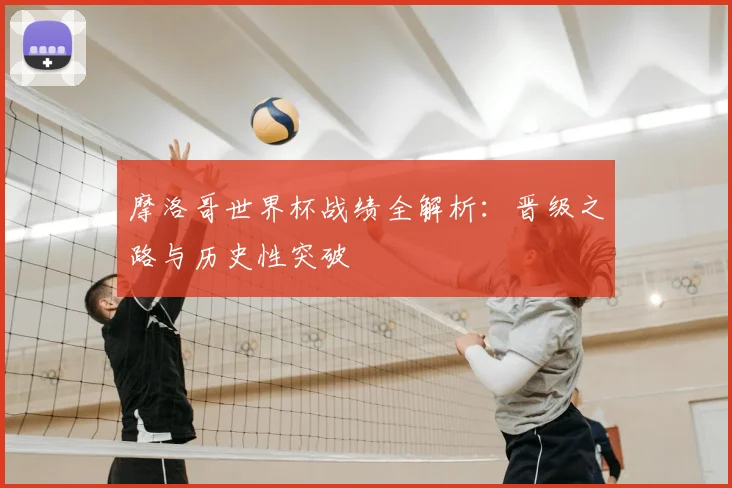 摩洛哥世界杯战绩全解析：晋级之路与历史性突破